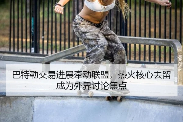 巴特勒交易进展牵动联盟，热火核心去留成为外界讨论焦点